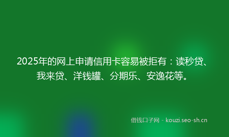 2025年的网上申请信用卡容易被拒有：读秒贷、我来贷、洋钱罐、分期乐、安逸花等。