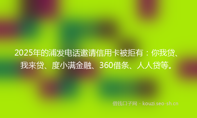 2025年的浦发电话邀请信用卡被拒有：你我贷、我来贷、度小满金融、360借条、人人贷等。