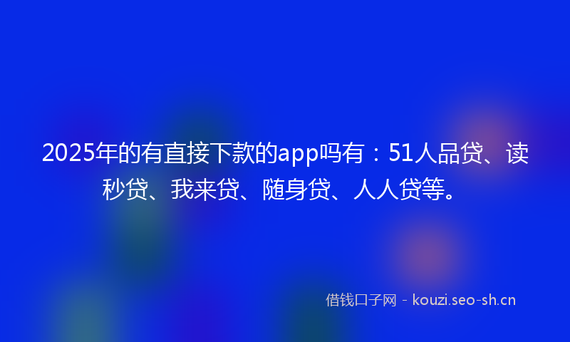 2025年的有直接下款的app吗有：51人品贷、读秒贷、我来贷、随身贷、人人贷等。