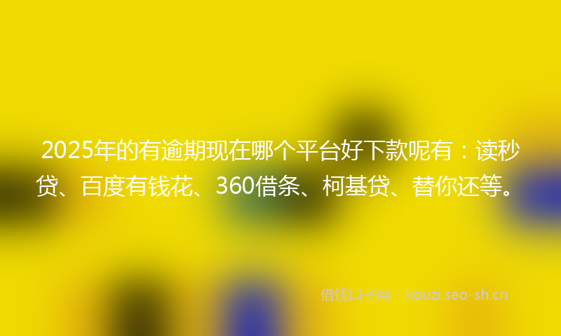2025年的有逾期现在哪个平台好下款呢有：读秒贷、百度有钱花、360借条、柯基贷、替你还等。