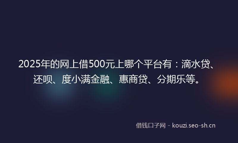 2025年的网上借500元上哪个平台有：滴水贷、还呗、度小满金融、惠商贷、分期乐等。