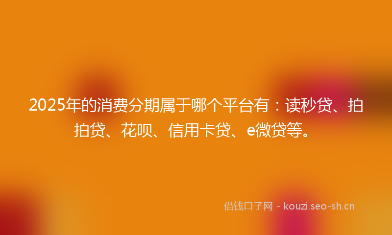 2025年的消费分期属于哪个平台有：读秒贷、拍拍贷、花呗、信用卡贷、e微贷等。