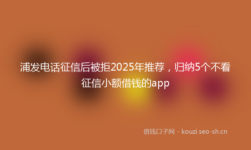 浦发电话征信后被拒2025年推荐，归纳5个不看征信小额借钱的app