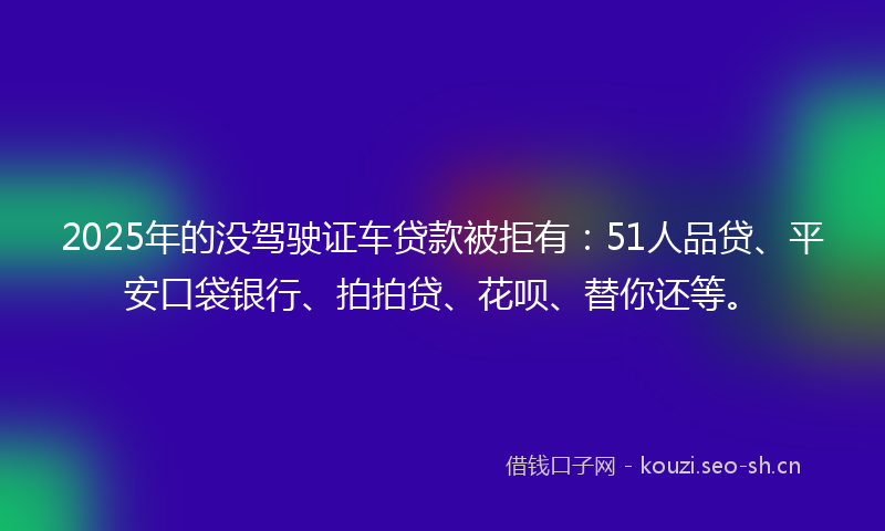 2025年的没驾驶证车贷款被拒有：51人品贷、平安口袋银行、拍拍贷、花呗、替你还等。