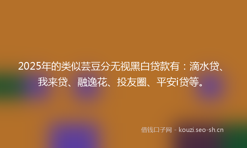 2025年的类似芸豆分无视黑白贷款有：滴水贷、我来贷、融逸花、投友圈、平安i贷等。