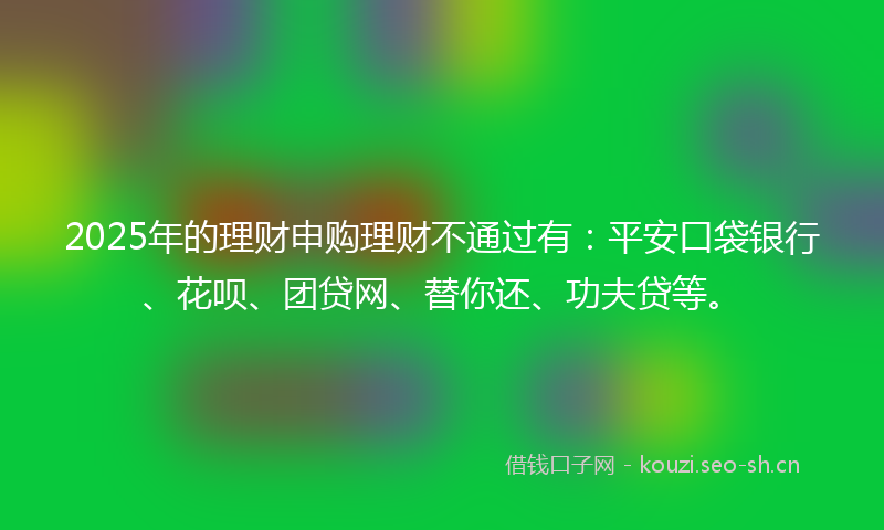 2025年的理财申购理财不通过有：平安口袋银行、花呗、团贷网、替你还、功夫贷等。