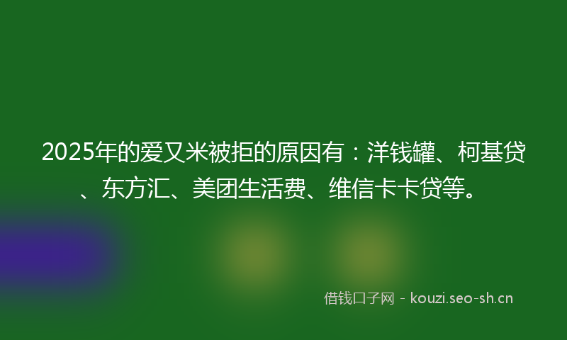 2025年的爱又米被拒的原因有:洋钱罐、柯基贷、东方汇、美团生活费、维信卡卡贷等。