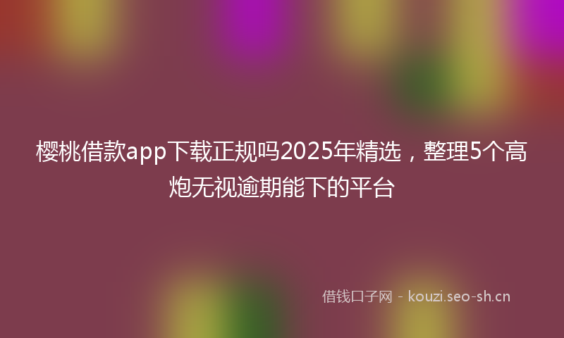 樱桃借款app下载正规吗2025年精选，整理5个高炮无视逾期能下的平台