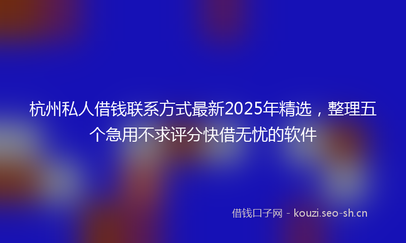 杭州私人借钱联系方式最新2025年精选，整理五个急用不求评分快借无忧的软件