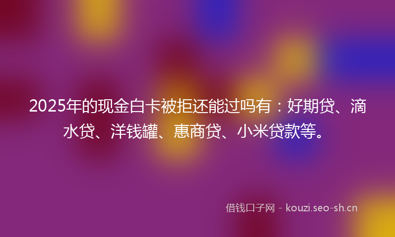 2025年的现金白卡被拒还能过吗有：好期贷、滴水贷、洋钱罐、惠商贷、小米贷款等。