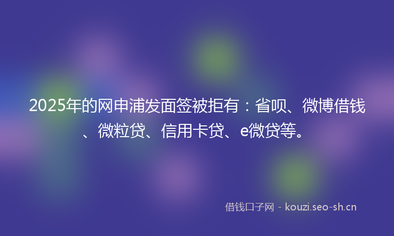2025年的网申浦发面签被拒有：省呗、微博借钱、微粒贷、信用卡贷、e微贷等。