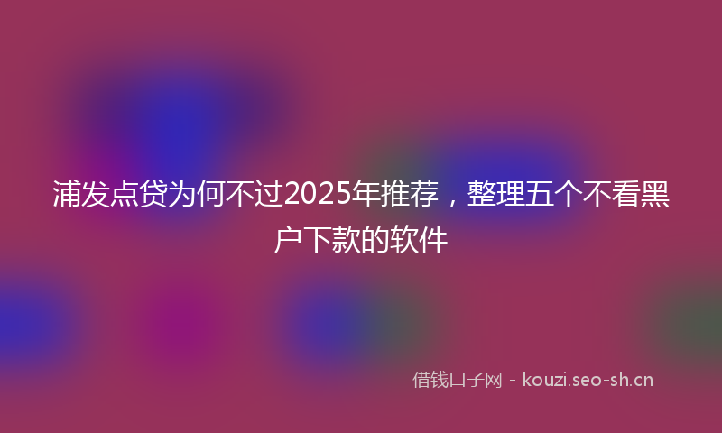浦发点贷为何不过2025年推荐，整理五个不看黑户下款的软件