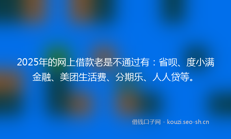 2025年的网上借款老是不通过有：省呗、度小满金融、美团生活费、分期乐、人人贷等。