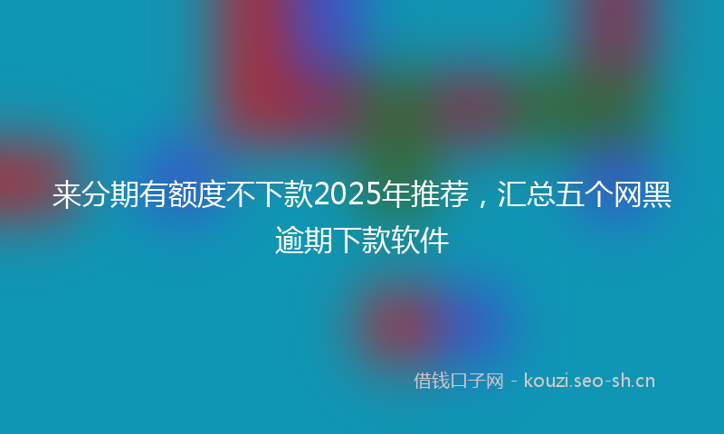 来分期有额度不下款2025年推荐，汇总五个网黑逾期下款软件