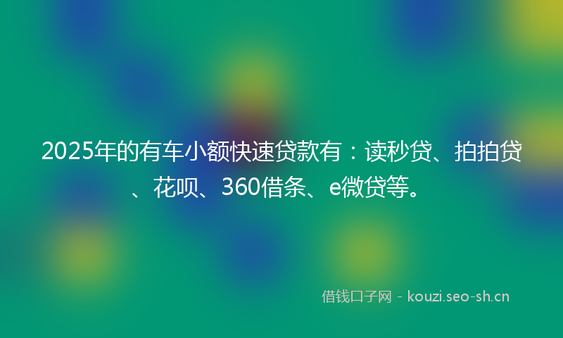 2025年的有车小额快速贷款有：读秒贷、拍拍贷、花呗、360借条、e微贷等。