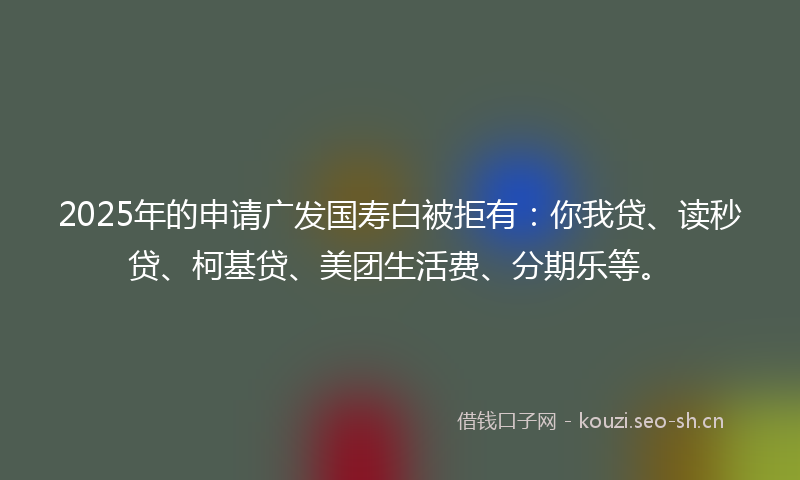 2025年的申请广发国寿白被拒有：你我贷、读秒贷、柯基贷、美团生活费、分期乐等。
