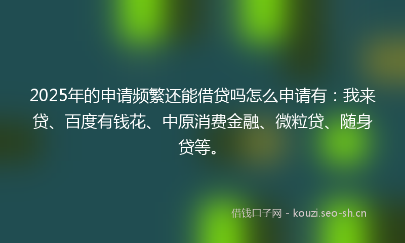 2025年的申请频繁还能借贷吗怎么申请有：我来贷、百度有钱花、中原消费金融、微粒贷、随身贷等。