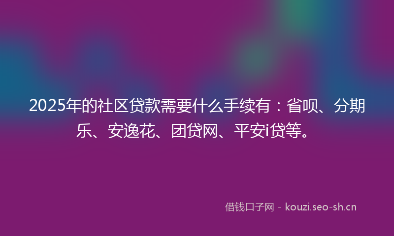 2025年的社区贷款需要什么手续有：省呗、分期乐、安逸花、团贷网、平安i贷等。