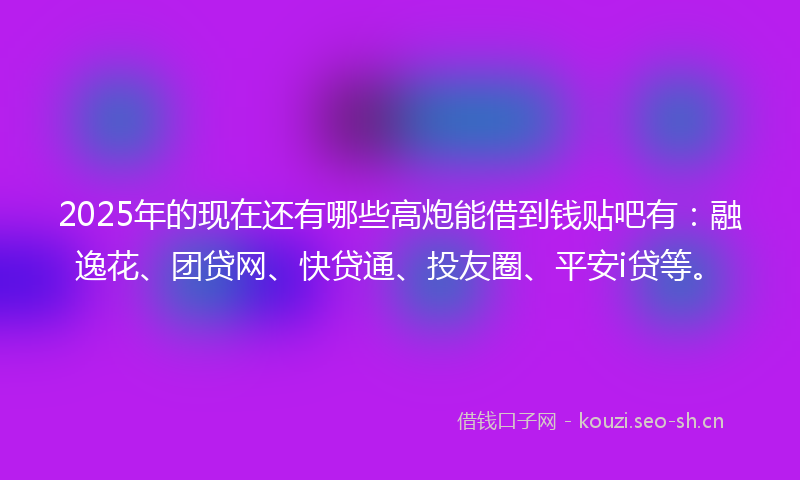 2025年的现在还有哪些高炮能借到钱贴吧有：融逸花、团贷网、快贷通、投友圈、平安i贷等。