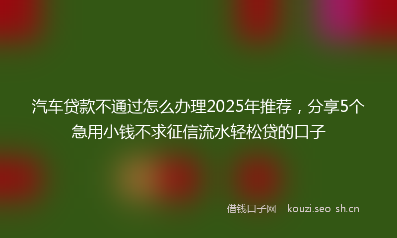 汽车贷款不通过怎么办理2025年推荐，分享5个急用小钱不求征信流水轻松贷的口子
