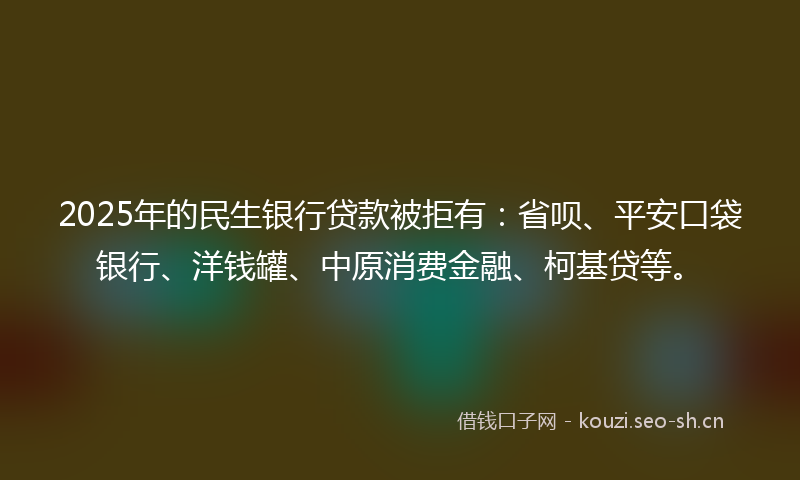 2025年的民生银行贷款被拒有：省呗、平安口袋银行、洋钱罐、中原消费金融、柯基贷等。