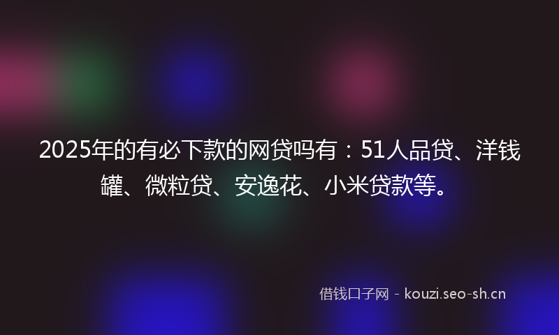 2025年的有必下款的网贷吗有：51人品贷、洋钱罐、微粒贷、安逸花、小米贷款等。