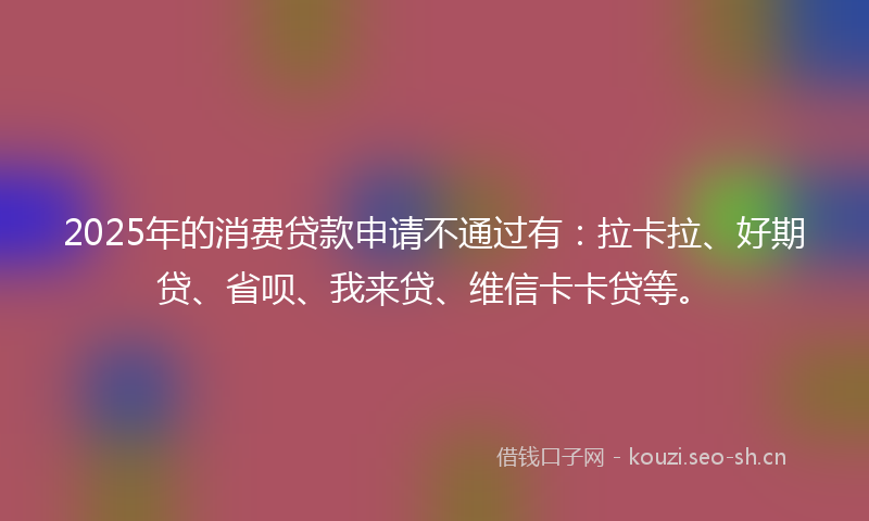 2025年的消费贷款申请不通过有：拉卡拉、好期贷、省呗、我来贷、维信卡卡贷等。