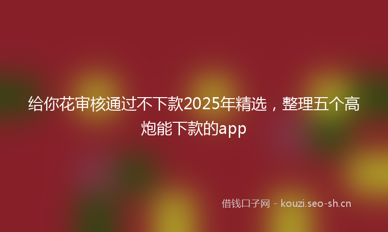 给你花审核通过不下款2025年精选，整理五个高炮能下款的app