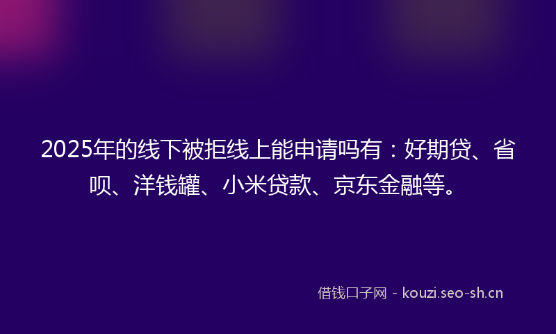 2025年的线下被拒线上能申请吗有：好期贷、省呗、洋钱罐、小米贷款、京东金融等。