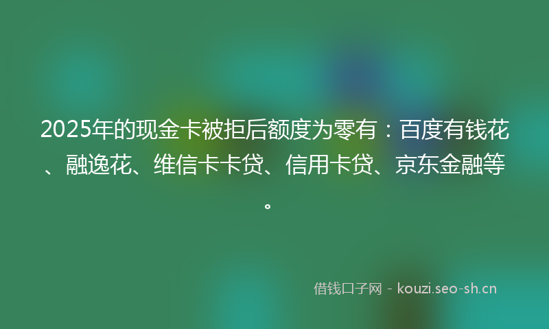 2025年的现金卡被拒后额度为零有：百度有钱花、融逸花、维信卡卡贷、信用卡贷、京东金融等。