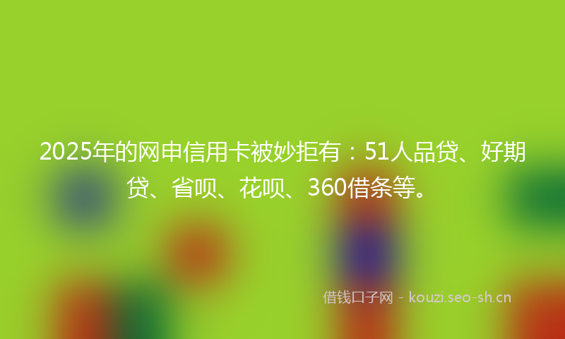 2025年的网申信用卡被妙拒有：51人品贷、好期贷、省呗、花呗、360借条等。