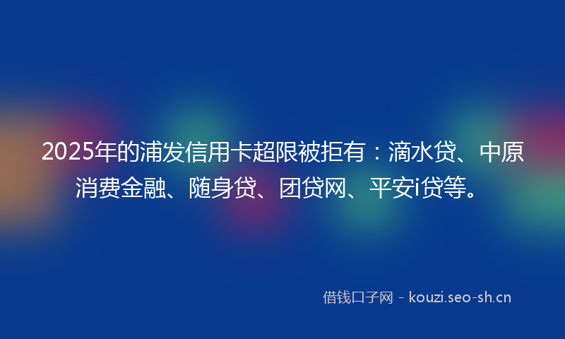 2025年的浦发信用卡超限被拒有：滴水贷、中原消费金融、随身贷、团贷网、平安i贷等。