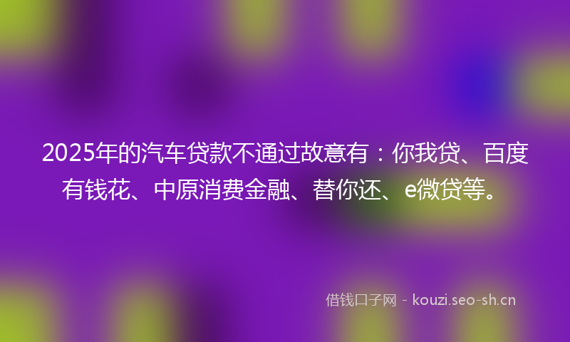 2025年的汽车贷款不通过故意有：你我贷、百度有钱花、中原消费金融、替你还、e微贷等。
