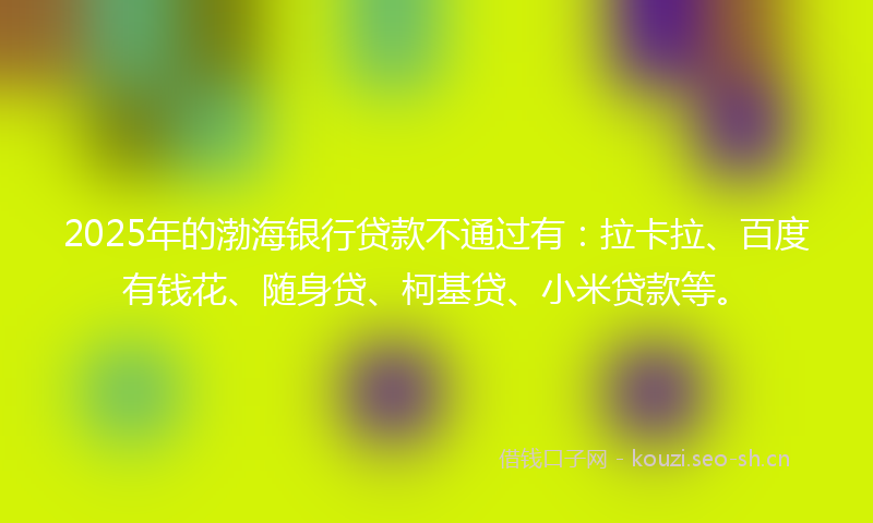 2025年的渤海银行贷款不通过有：拉卡拉、百度有钱花、随身贷、柯基贷、小米贷款等。