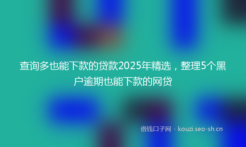 查询多也能下款的贷款2025年精选，整理5个黑户逾期也能下款的网贷
