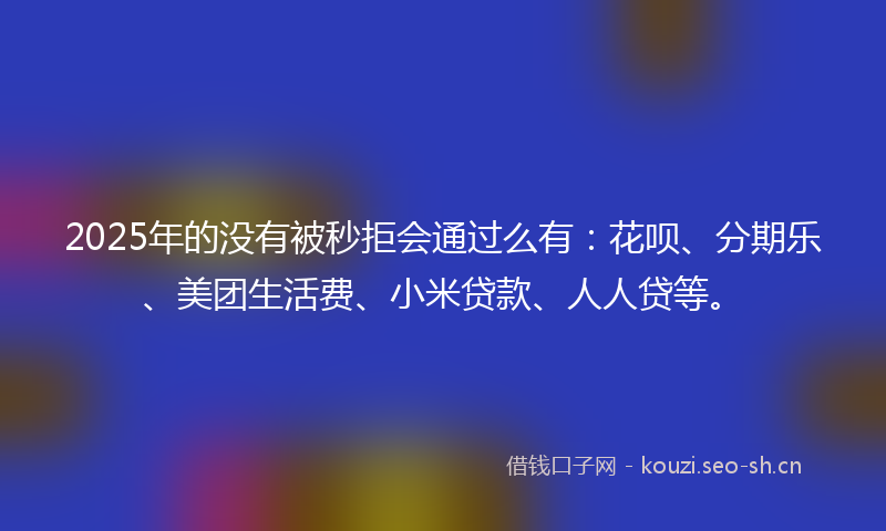 2025年的没有被秒拒会通过么有：花呗、分期乐、美团生活费、小米贷款、人人贷等。