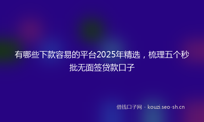 有哪些下款容易的平台2025年精选，梳理五个秒批无面签贷款口子