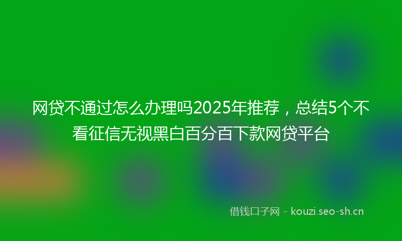 网贷不通过怎么办理吗2025年推荐，总结5个不看征信无视黑白百分百下款网贷平台