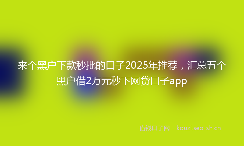 来个黑户下款秒批的口子2025年推荐，汇总五个黑户借2万元秒下网贷口子app