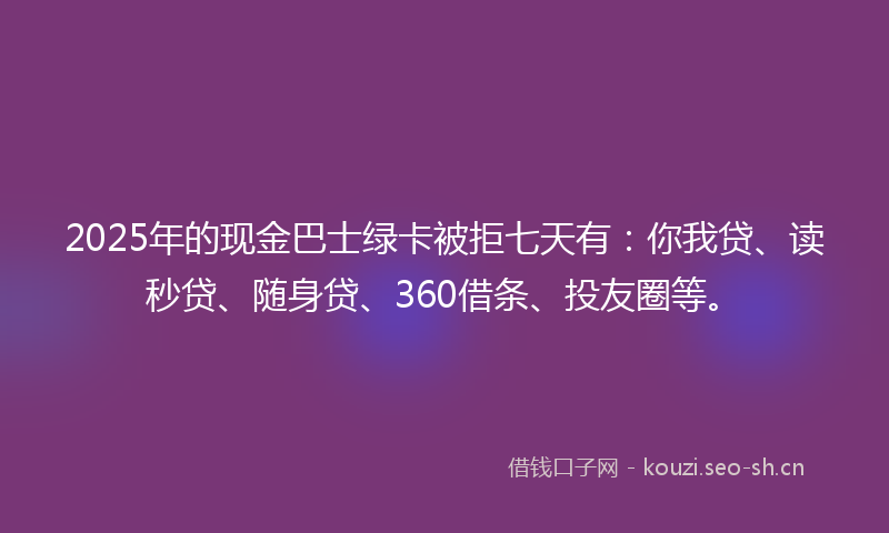 2025年的现金巴士绿卡被拒七天有：你我贷、读秒贷、随身贷、360借条、投友圈等。