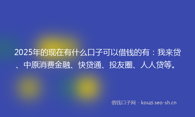 2025年的现在有什么口子可以借钱的有：我来贷、中原消费金融、快贷通、投友圈、人人贷等。