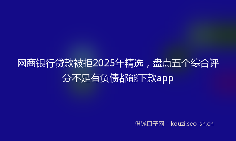 网商银行贷款被拒2025年精选，盘点五个综合评分不足有负债都能下款app
