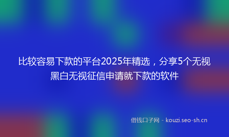 比较容易下款的平台2025年精选，分享5个无视黑白无视征信申请就下款的软件