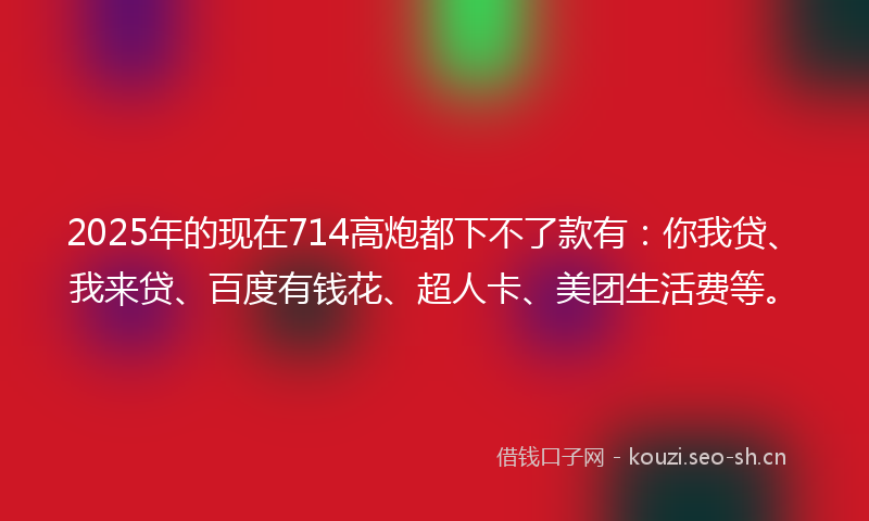 2025年的现在714高炮都下不了款有：你我贷、我来贷、百度有钱花、超人卡、美团生活费等。