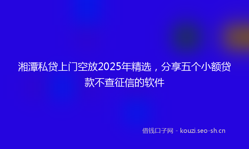 湘潭私贷上门空放2025年精选，分享五个小额贷款不查征信的软件