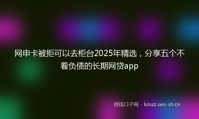 网申卡被拒可以去柜台2025年精选，分享五个不看负债的长期网贷app
