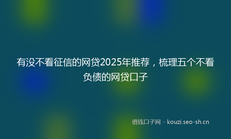 有没不看征信的网贷2025年推荐，梳理五个不看负债的网贷口子