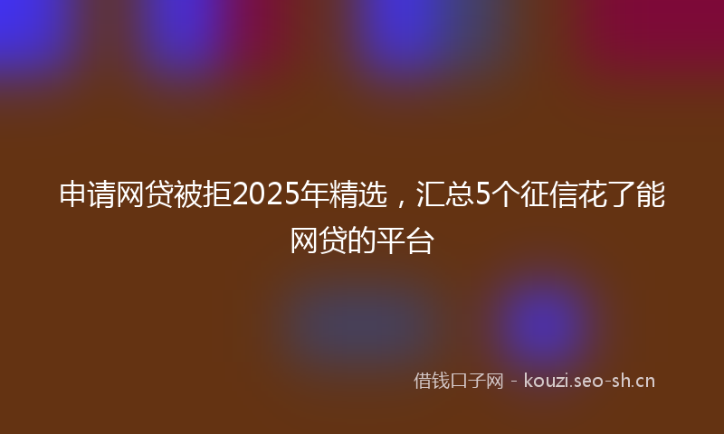 申请网贷被拒2025年精选，汇总5个征信花了能网贷的平台