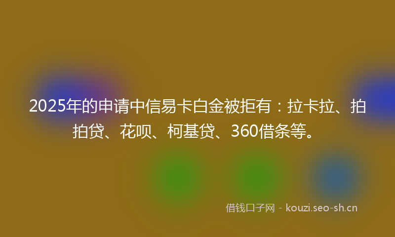 2025年的申请中信易卡白金被拒有：拉卡拉、拍拍贷、花呗、柯基贷、360借条等。