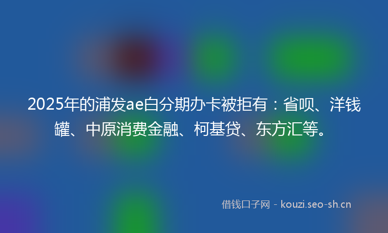 2025年的浦发ae白分期办卡被拒有：省呗、洋钱罐、中原消费金融、柯基贷、东方汇等。